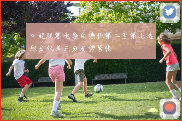中超联赛竞争白热化第二至第七名积分仅差三分局势紧张