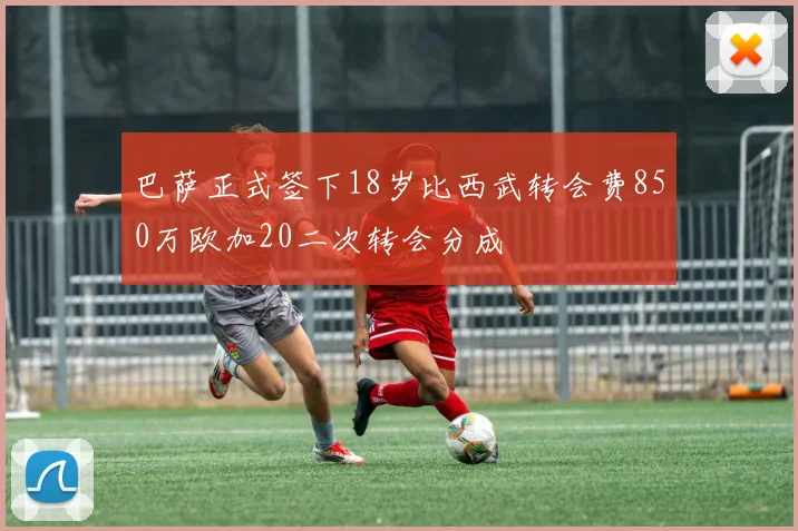 巴萨正式签下18岁比西武转会费850万欧加20二次转会分成