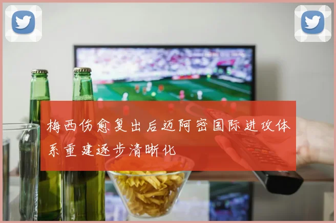 梅西伤愈复出后迈阿密国际进攻体系重建逐步清晰化